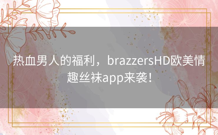 热血男人的福利，brazzersHD欧美情趣丝袜app来袭！