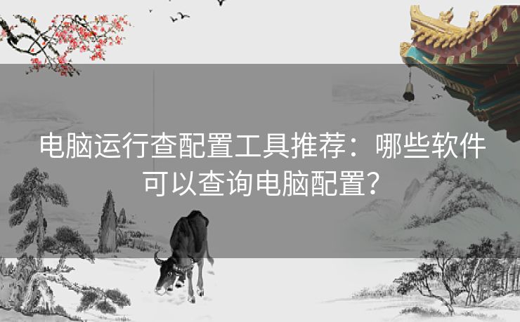 电脑运行查配置工具推荐：哪些软件可以查询电脑配置？