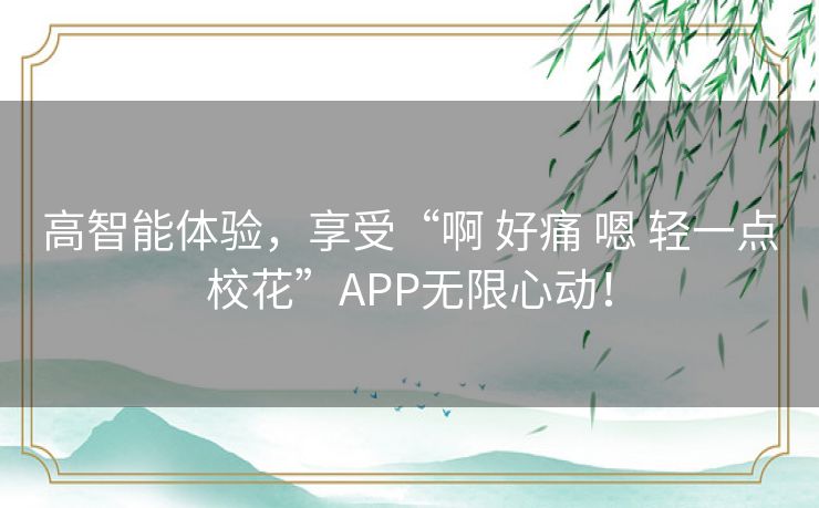 高智能体验，享受“啊 好痛 嗯 轻一点校花”APP无限心动！