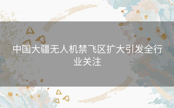中国大疆无人机禁飞区扩大引发全行业关注