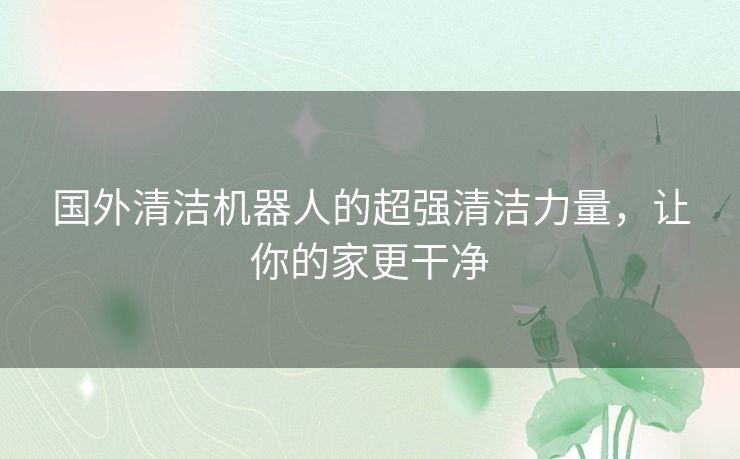 国外清洁机器人的超强清洁力量，让你的家更干净