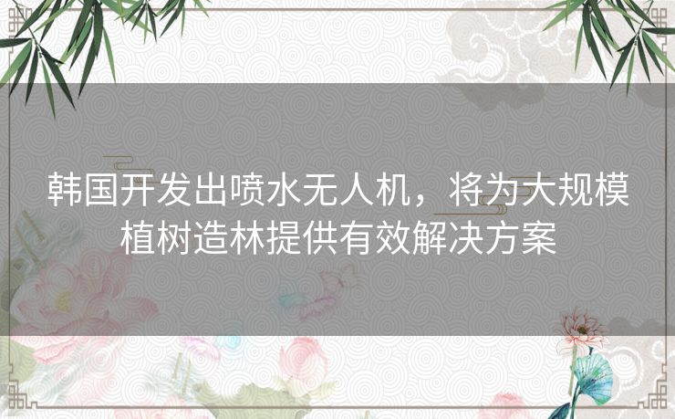 韩国开发出喷水无人机，将为大规模植树造林提供有效解决方案