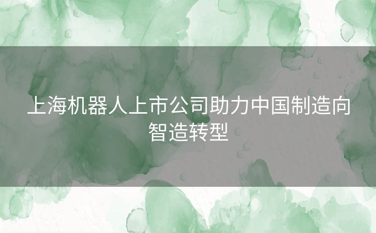 上海机器人上市公司助力中国制造向智造转型