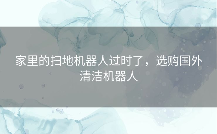 家里的扫地机器人过时了，选购国外清洁机器人