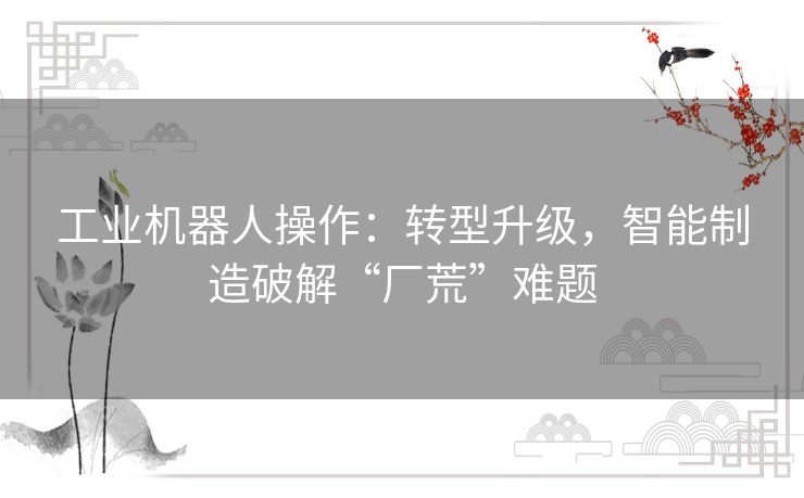 工业机器人操作：转型升级，智能制造破解“厂荒”难题