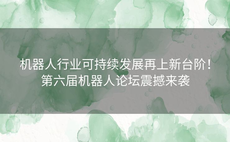机器人行业可持续发展再上新台阶！第六届机器人论坛震撼来袭