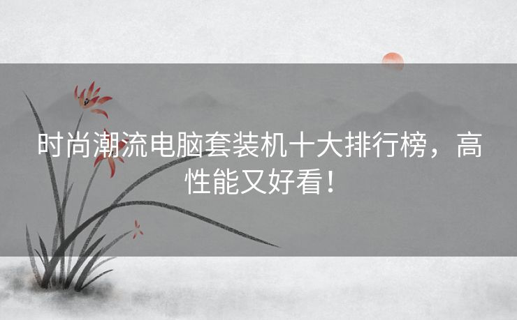 时尚潮流电脑套装机十大排行榜，高性能又好看！