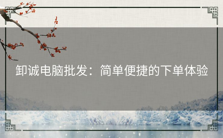 卸诚电脑批发：简单便捷的下单体验