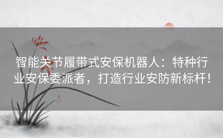 智能关节履带式安保机器人：特种行业安保委派者，打造行业安防新标杆！