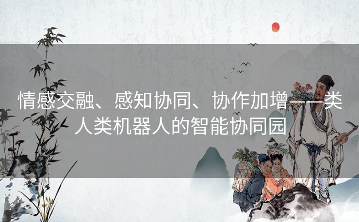 情感交融、感知协同、协作加增——类人类机器人的智能协同园