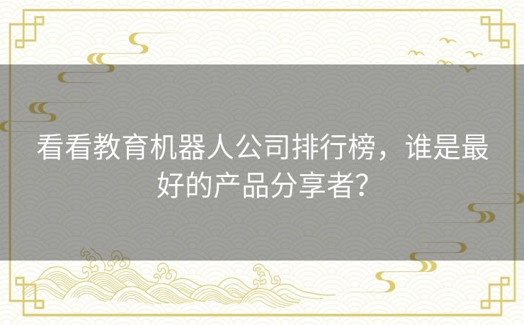 看看教育机器人公司排行榜，谁是最好的产品分享者？