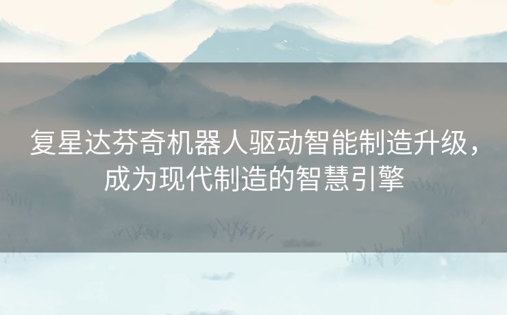 复星达芬奇机器人驱动智能制造升级，成为现代制造的智慧引擎