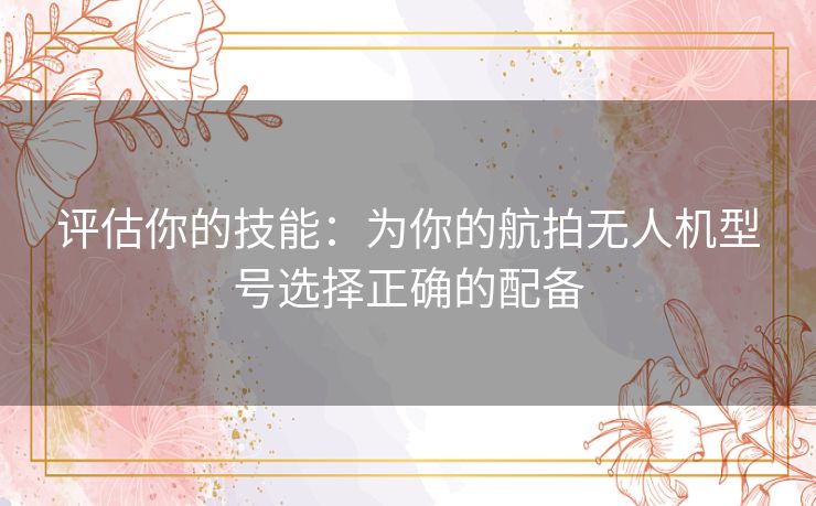评估你的技能：为你的航拍无人机型号选择正确的配备