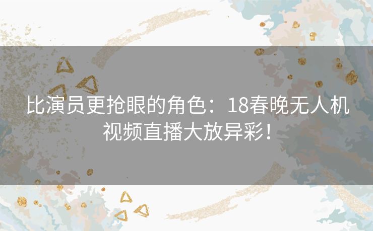 比演员更抢眼的角色：18春晚无人机视频直播大放异彩！