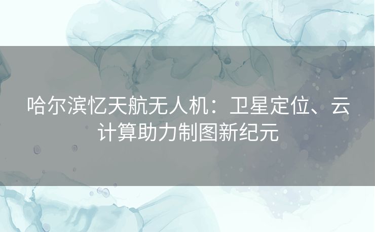 哈尔滨忆天航无人机：卫星定位、云计算助力制图新纪元