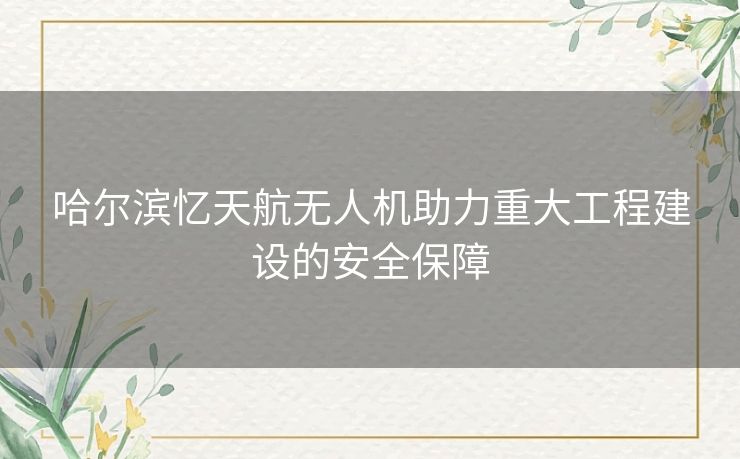 哈尔滨忆天航无人机助力重大工程建设的安全保障