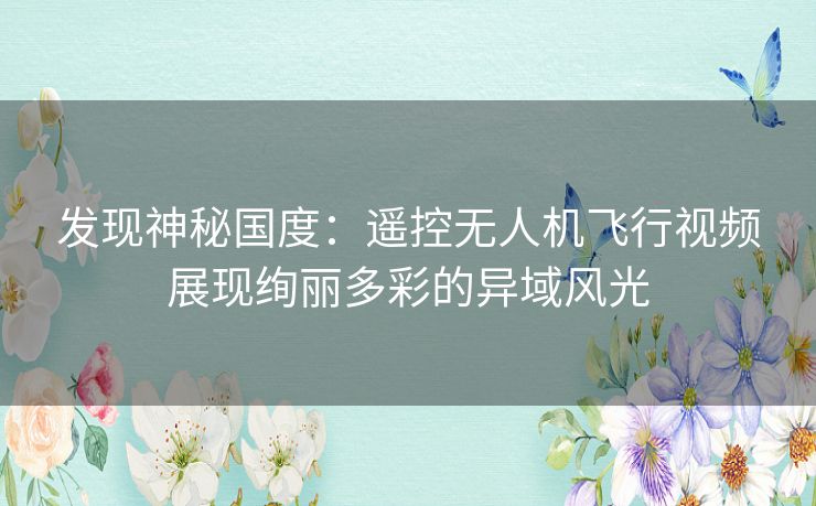 发现神秘国度：遥控无人机飞行视频展现绚丽多彩的异域风光