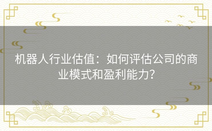机器人行业估值：如何评估公司的商业模式和盈利能力？