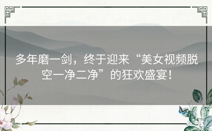 多年磨一剑，终于迎来“美女视频脱空一净二净”的狂欢盛宴！