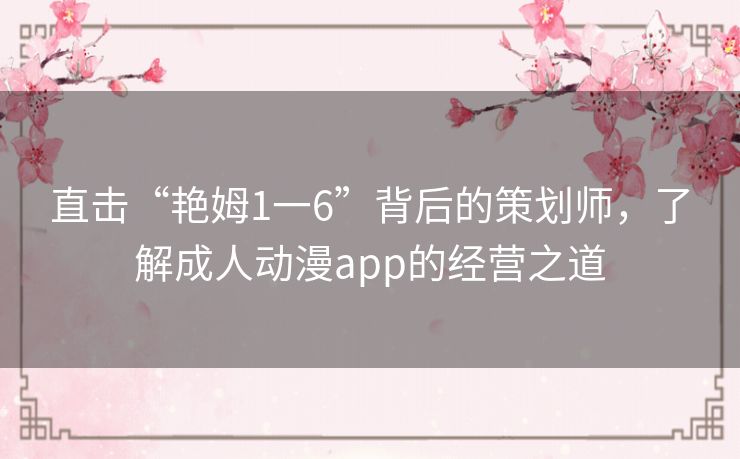 直击“艳姆1一6”背后的策划师，了解成人动漫app的经营之道
