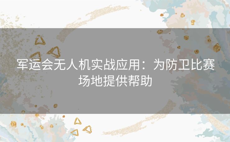 军运会无人机实战应用：为防卫比赛场地提供帮助