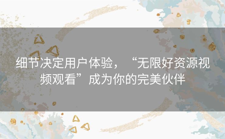细节决定用户体验，“无限好资源视频观看”成为你的完美伙伴