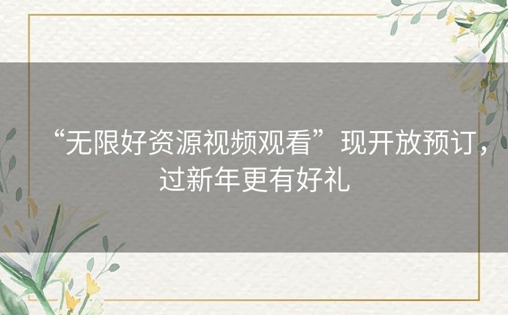 “无限好资源视频观看”现开放预订，过新年更有好礼