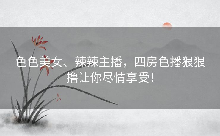 色色美女、辣辣主播，四房色播狠狠撸让你尽情享受！