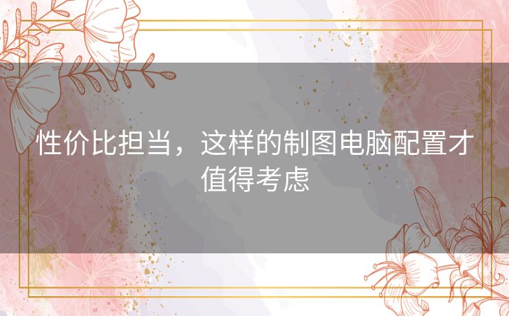 性价比担当，这样的制图电脑配置才值得考虑