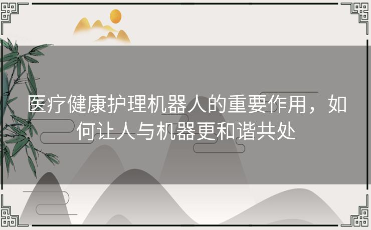 医疗健康护理机器人的重要作用，如何让人与机器更和谐共处