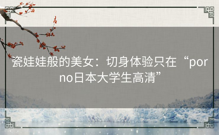 瓷娃娃般的美女：切身体验只在“porno日本大学生高清”