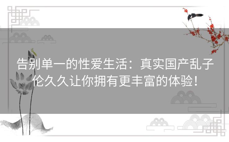告别单一的性爱生活：真实国产乱子伦久久让你拥有更丰富的体验！