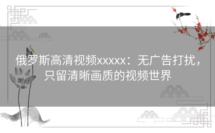 俄罗斯高清视频xxxxx：无广告打扰，只留清晰画质的视频世界