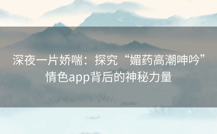 深夜一片娇喘：探究“媚药高潮呻吟”情色app背后的神秘力量