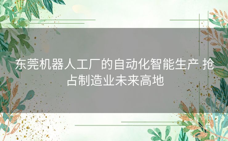 东莞机器人工厂的自动化智能生产 抢占制造业未来高地