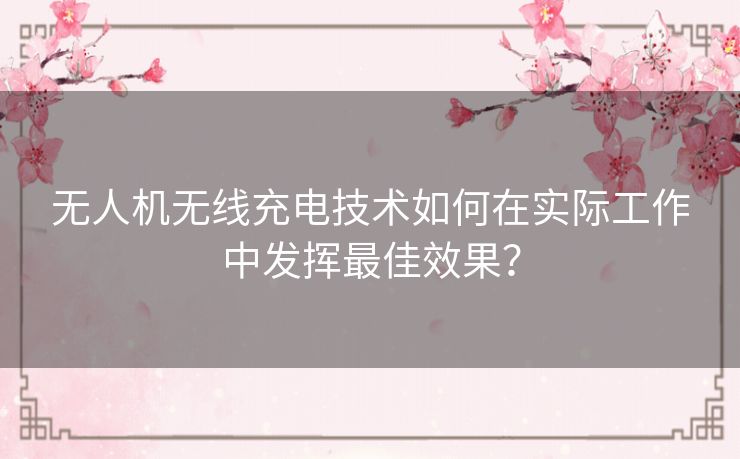 无人机无线充电技术如何在实际工作中发挥最佳效果？